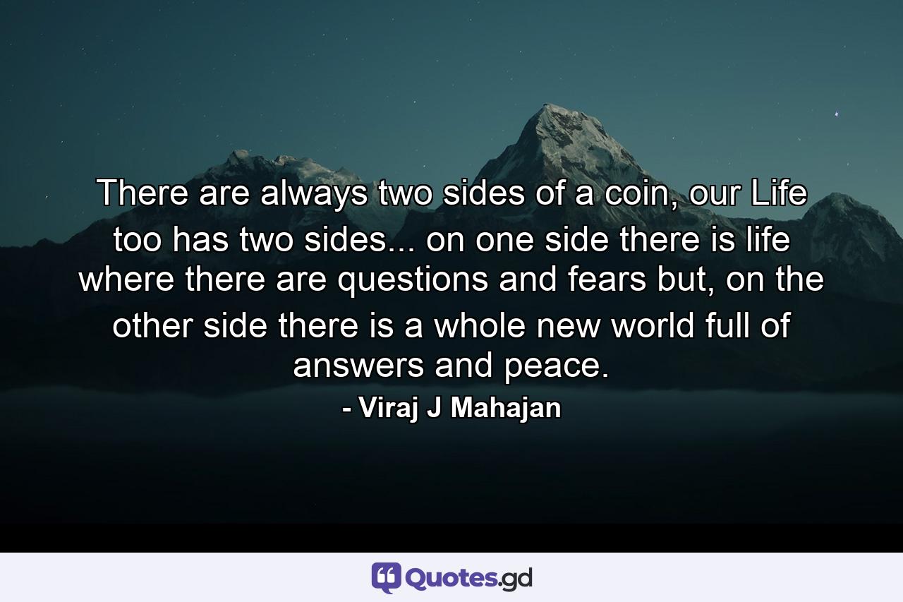 There are always two sides of a coin, our Life too has two sides... on one side there is life where there are questions and fears but, on the other side there is a whole new world full of answers and peace. - Quote by Viraj J Mahajan