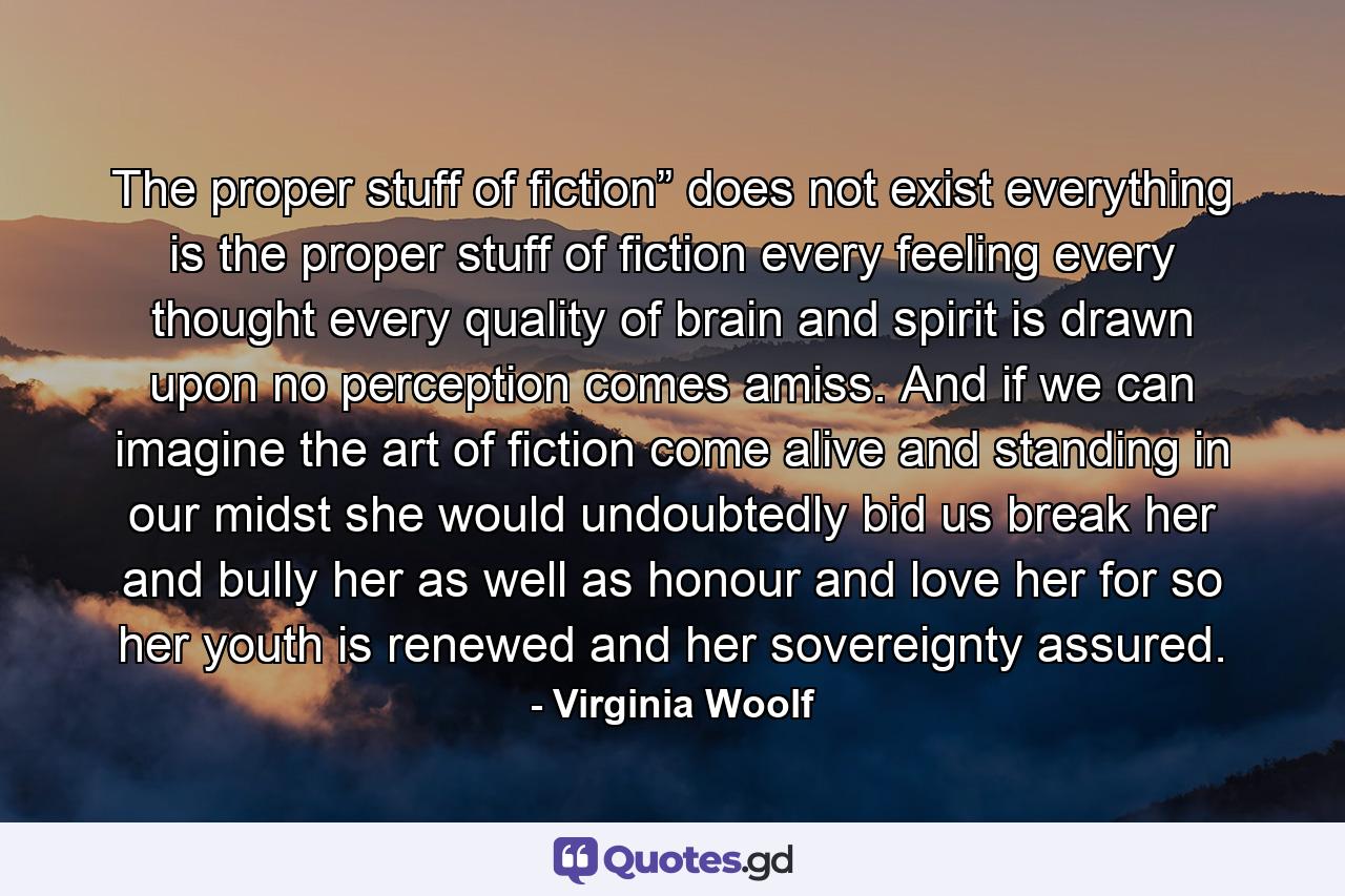 The proper stuff of fiction” does not exist everything is the proper stuff of fiction every feeling every thought every quality of brain and spirit is drawn upon no perception comes amiss. And if we can imagine the art of fiction come alive and standing in our midst she would undoubtedly bid us break her and bully her as well as honour and love her for so her youth is renewed and her sovereignty assured. - Quote by Virginia Woolf