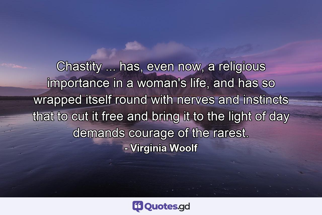 Chastity ... has, even now, a religious importance in a woman's life, and has so wrapped itself round with nerves and instincts that to cut it free and bring it to the light of day demands courage of the rarest. - Quote by Virginia Woolf