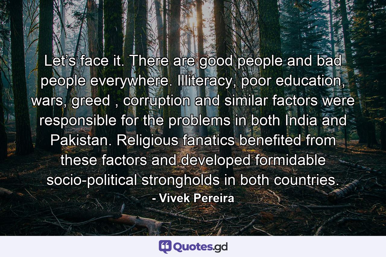 Let’s face it. There are good people and bad people everywhere. Illiteracy, poor education, wars, greed , corruption and similar factors were responsible for the problems in both India and Pakistan. Religious fanatics benefited from these factors and developed formidable socio-political strongholds in both countries. - Quote by Vivek Pereira