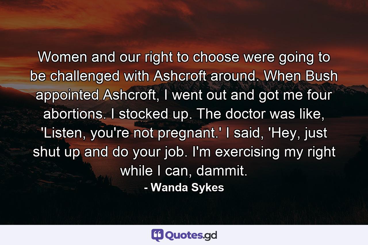 Women and our right to choose were going to be challenged with Ashcroft around. When Bush appointed Ashcroft, I went out and got me four abortions. I stocked up. The doctor was like, 'Listen, you're not pregnant.' I said, 'Hey, just shut up and do your job. I'm exercising my right while I can, dammit. - Quote by Wanda Sykes