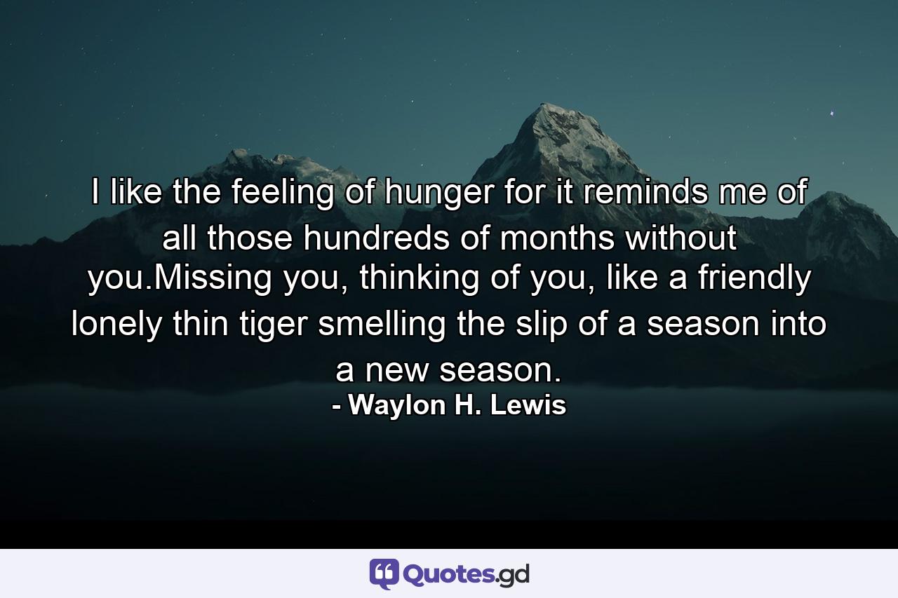 I like the feeling of hunger for it reminds me of all those hundreds of months without you.Missing you, thinking of you, like a friendly lonely thin tiger smelling the slip of a season into a new season. - Quote by Waylon H. Lewis