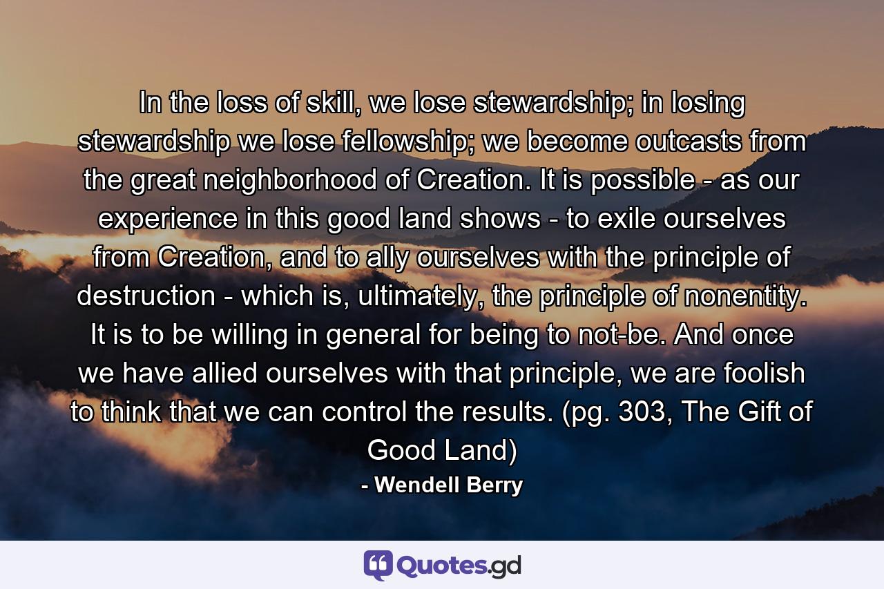 In the loss of skill, we lose stewardship; in losing stewardship we lose fellowship; we become outcasts from the great neighborhood of Creation. It is possible - as our experience in this good land shows - to exile ourselves from Creation, and to ally ourselves with the principle of destruction - which is, ultimately, the principle of nonentity. It is to be willing in general for being to not-be. And once we have allied ourselves with that principle, we are foolish to think that we can control the results. (pg. 303, The Gift of Good Land) - Quote by Wendell Berry