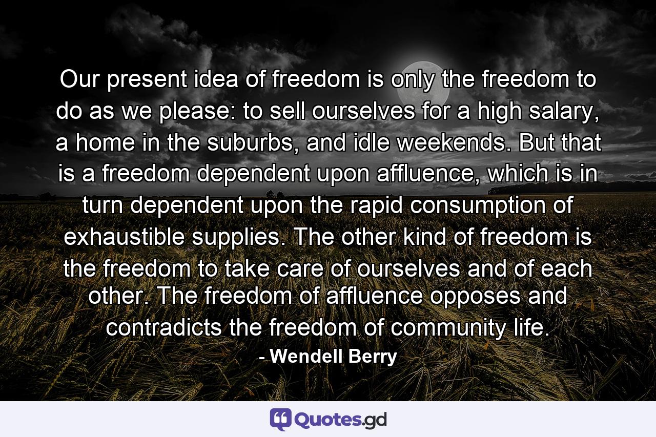 Our present idea of freedom is only the freedom to do as we please: to sell ourselves for a high salary, a home in the suburbs, and idle weekends. But that is a freedom dependent upon affluence, which is in turn dependent upon the rapid consumption of exhaustible supplies. The other kind of freedom is the freedom to take care of ourselves and of each other. The freedom of affluence opposes and contradicts the freedom of community life. - Quote by Wendell Berry