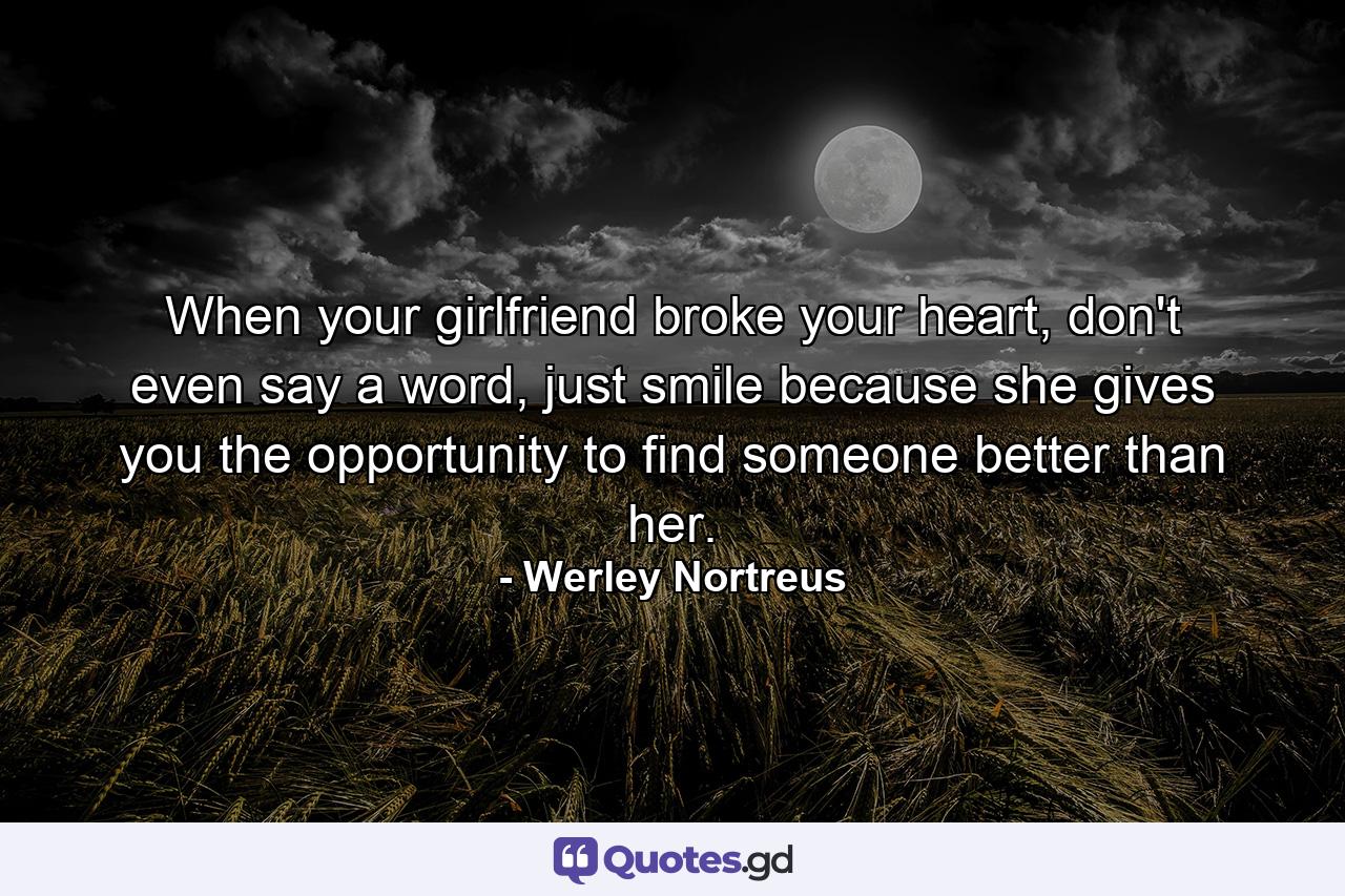 When your girlfriend broke your heart, don't even say a word, just smile because she gives you the opportunity to find someone better than her. - Quote by Werley Nortreus