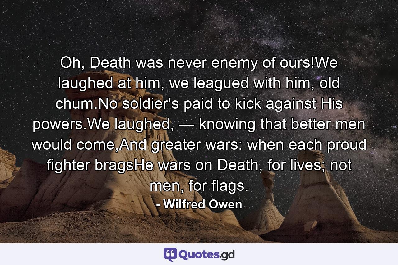 Oh, Death was never enemy of ours!We laughed at him, we leagued with him, old chum.No soldier's paid to kick against His powers.We laughed, — knowing that better men would come,And greater wars: when each proud fighter bragsHe wars on Death, for lives; not men, for flags. - Quote by Wilfred Owen