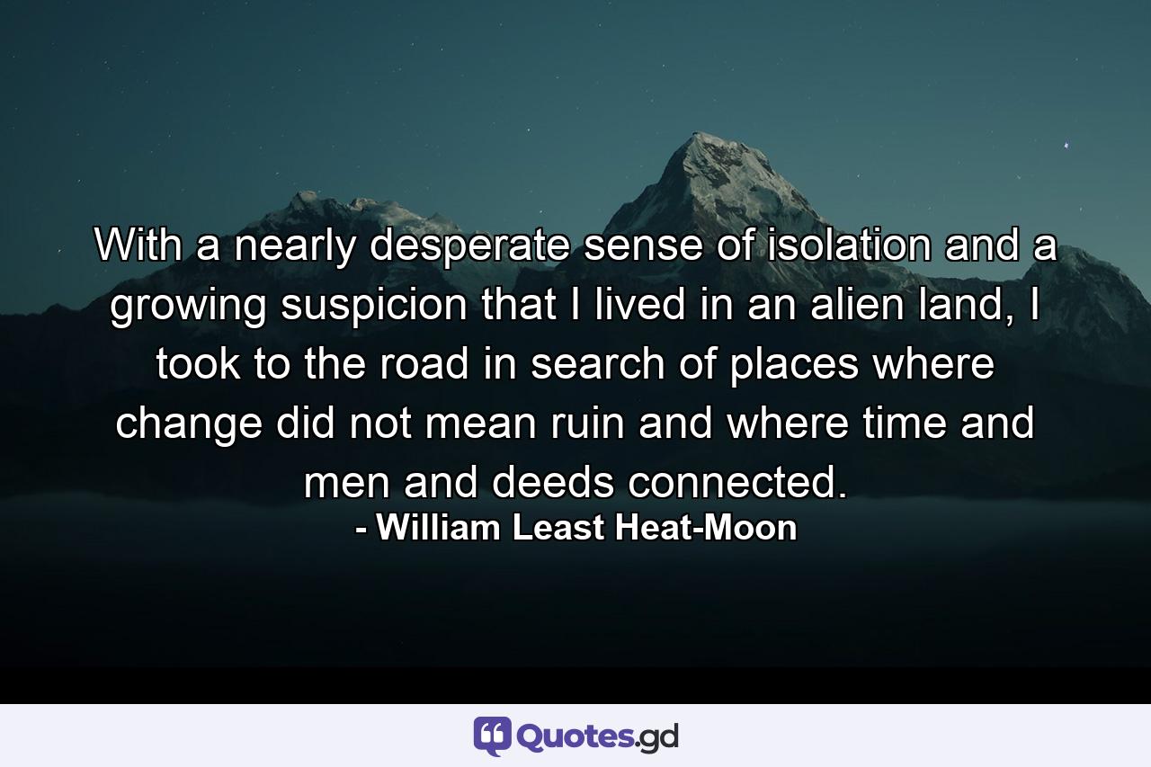 With a nearly desperate sense of isolation and a growing suspicion that I lived in an alien land, I took to the road in search of places where change did not mean ruin and where time and men and deeds connected. - Quote by William Least Heat-Moon