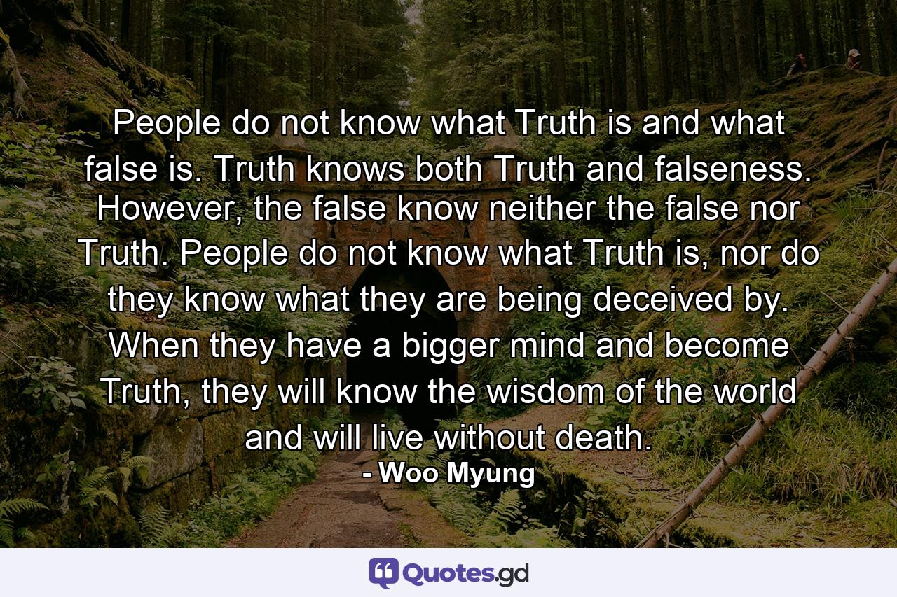 People do not know what Truth is and what false is. Truth knows both Truth and falseness. However, the false know neither the false nor Truth. People do not know what Truth is, nor do they know what they are being deceived by. When they have a bigger mind and become Truth, they will know the wisdom of the world and will live without death. - Quote by Woo Myung