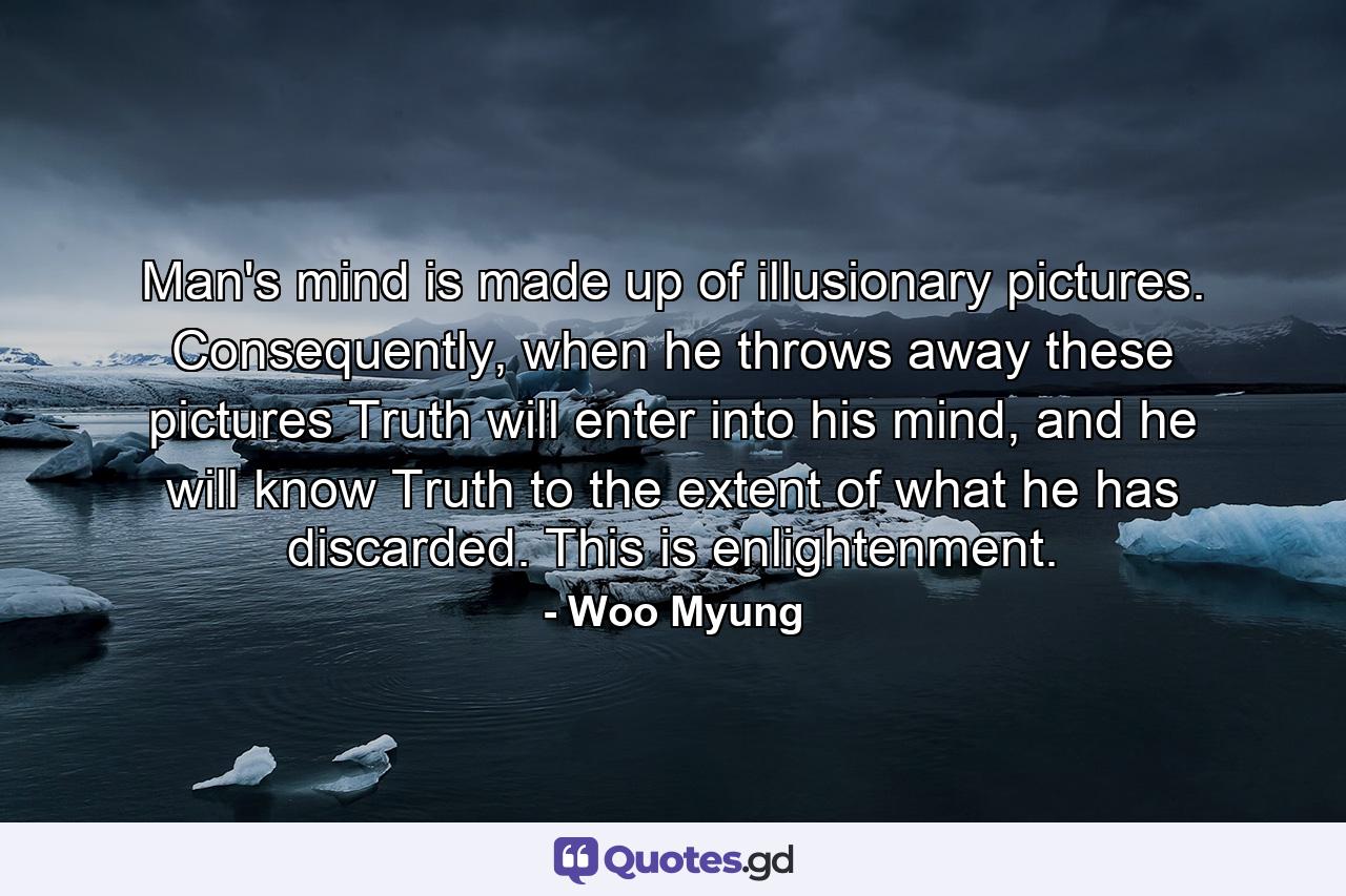 Man's mind is made up of illusionary pictures. Consequently, when he throws away these pictures Truth will enter into his mind, and he will know Truth to the extent of what he has discarded. This is enlightenment. - Quote by Woo Myung