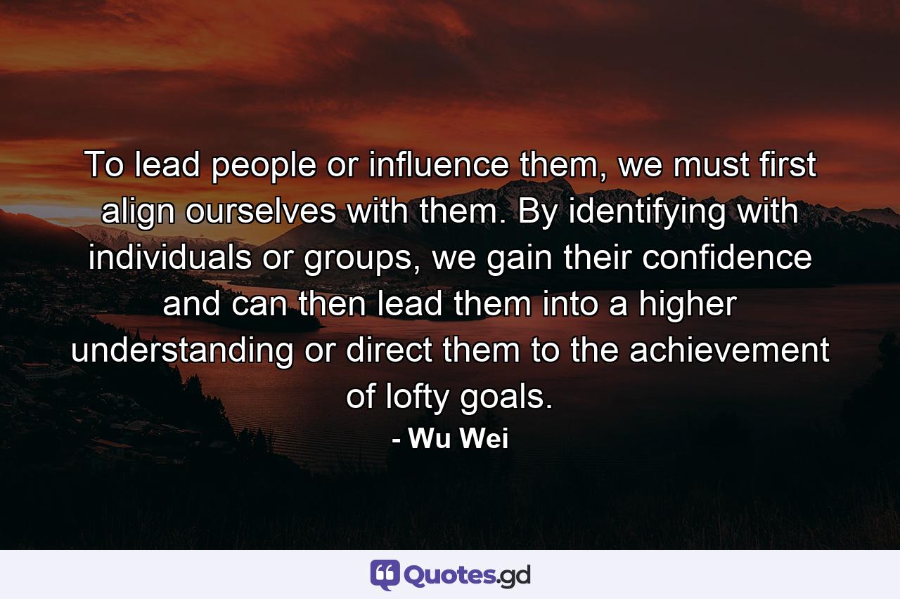 To lead people or influence them, we must first align ourselves with them. By identifying with individuals or groups, we gain their confidence and can then lead them into a higher understanding or direct them to the achievement of lofty goals. - Quote by Wu Wei