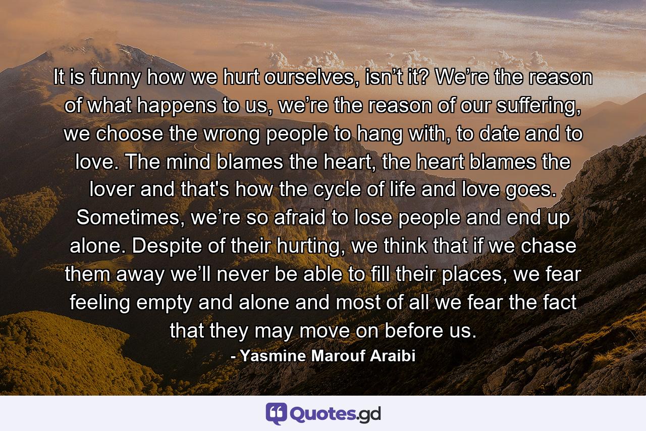 It is funny how we hurt ourselves, isn’t it? We’re the reason of what happens to us, we’re the reason of our suffering, we choose the wrong people to hang with, to date and to love. The mind blames the heart, the heart blames the lover and that's how the cycle of life and love goes. Sometimes, we’re so afraid to lose people and end up alone. Despite of their hurting, we think that if we chase them away we’ll never be able to fill their places, we fear feeling empty and alone and most of all we fear the fact that they may move on before us. - Quote by Yasmine Marouf Araibi