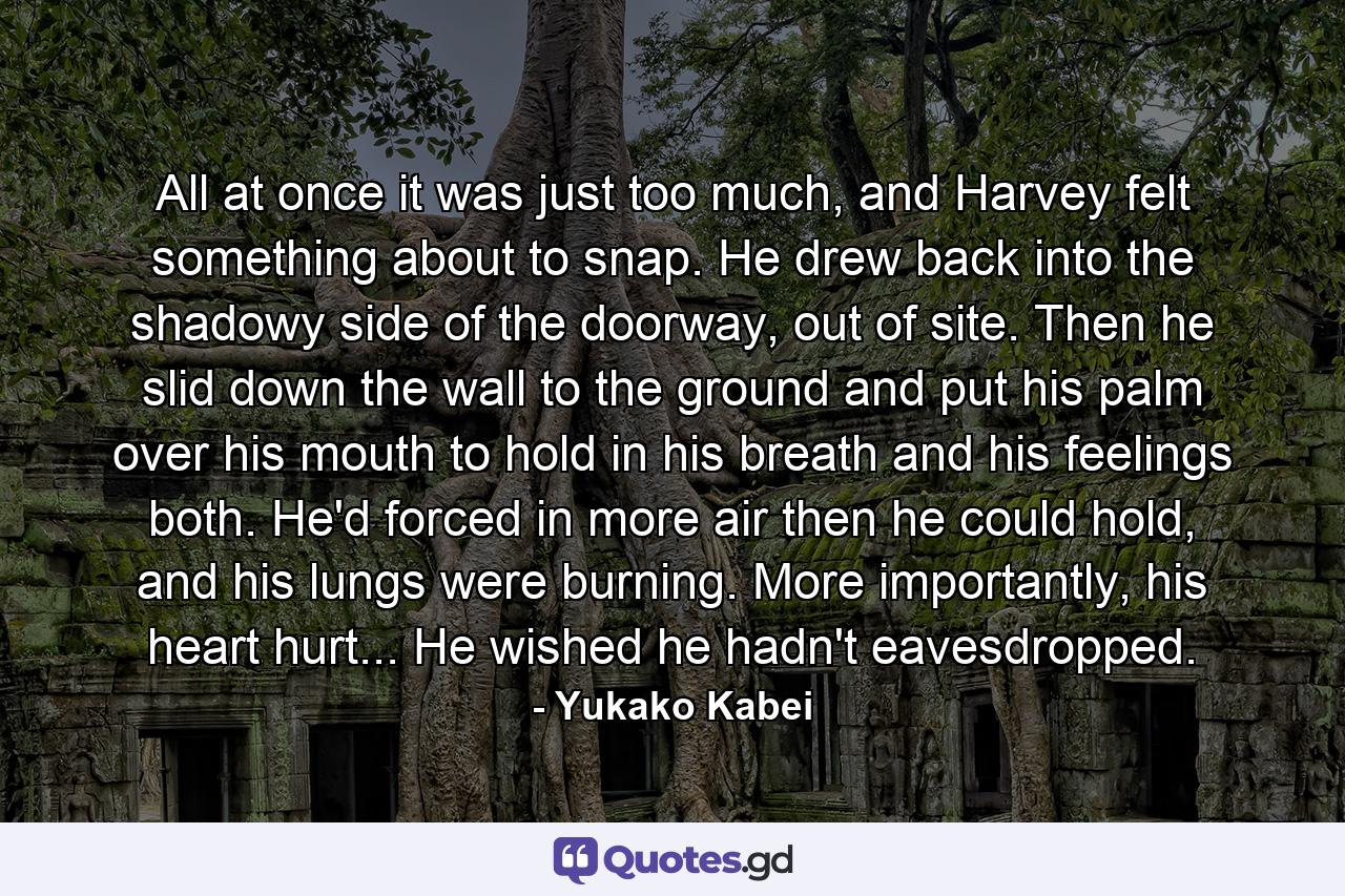 All at once it was just too much, and Harvey felt something about to snap. He drew back into the shadowy side of the doorway, out of site. Then he slid down the wall to the ground and put his palm over his mouth to hold in his breath and his feelings both. He'd forced in more air then he could hold, and his lungs were burning. More importantly, his heart hurt... He wished he hadn't eavesdropped. - Quote by Yukako Kabei