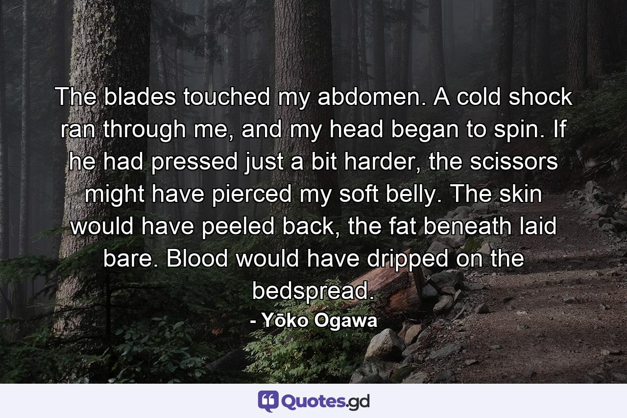 The blades touched my abdomen. A cold shock ran through me, and my head began to spin. If he had pressed just a bit harder, the scissors might have pierced my soft belly. The skin would have peeled back, the fat beneath laid bare. Blood would have dripped on the bedspread. - Quote by Yōko Ogawa