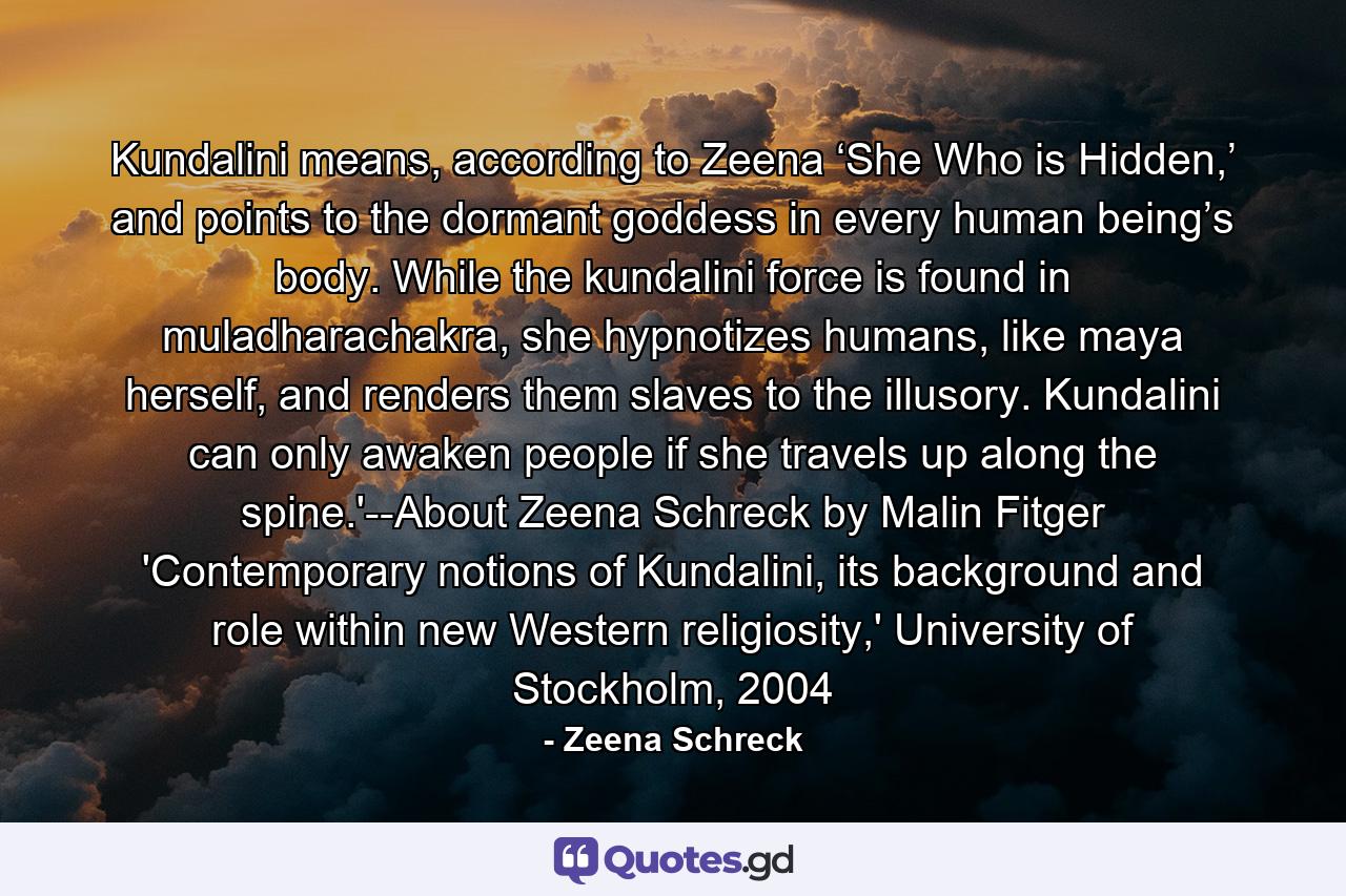 Kundalini means, according to Zeena ‘She Who is Hidden,’ and points to the dormant goddess in every human being’s body. While the kundalini force is found in muladharachakra, she hypnotizes humans, like maya herself, and renders them slaves to the illusory. Kundalini can only awaken people if she travels up along the spine.'--About Zeena Schreck by Malin Fitger 'Contemporary notions of Kundalini, its background and role within new Western religiosity,' University of Stockholm, 2004 - Quote by Zeena Schreck