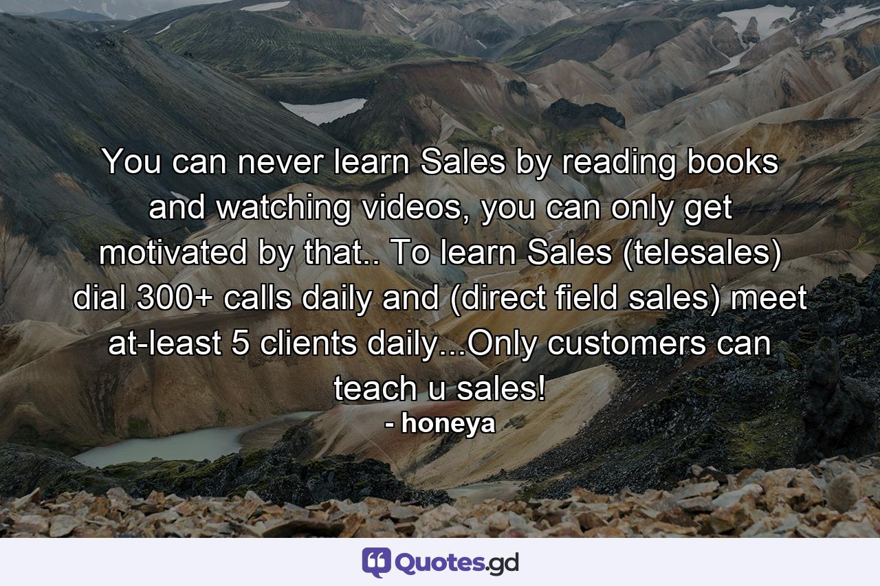 You can never learn Sales by reading books and watching videos, you can only get motivated by that.. To learn Sales (telesales) dial 300+ calls daily and (direct field sales) meet at-least 5 clients daily...Only customers can teach u sales! - Quote by honeya