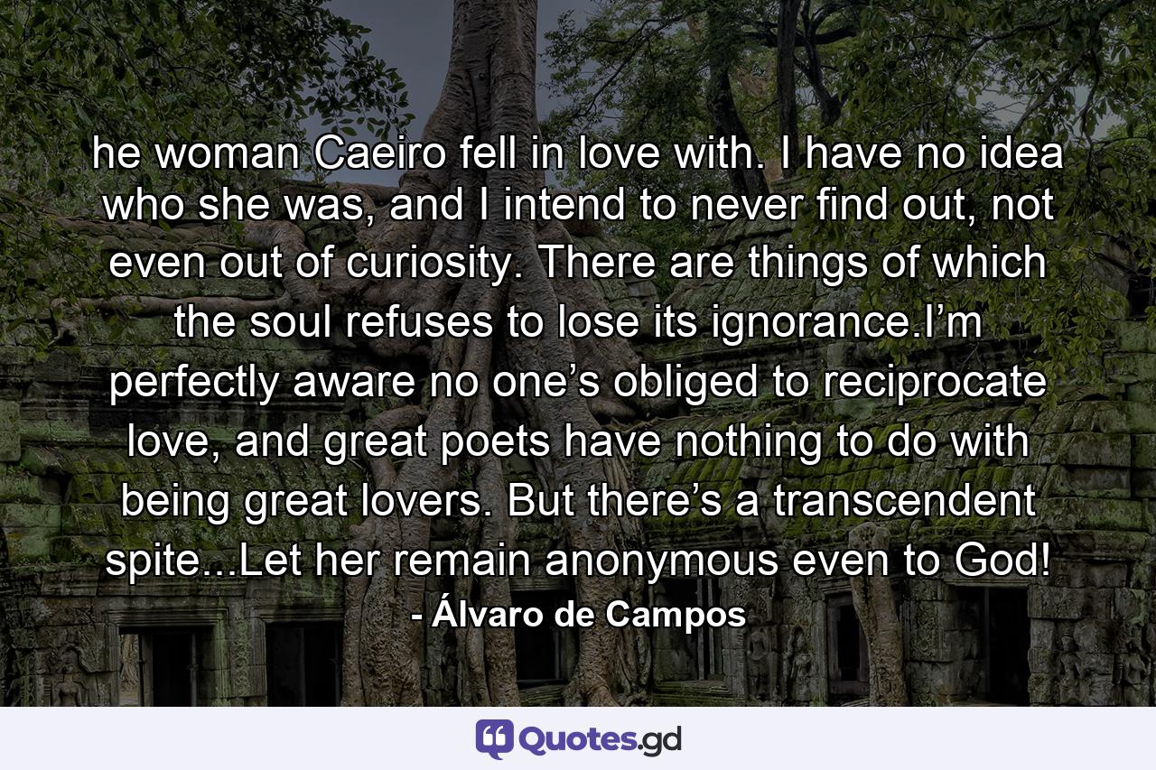 he woman Caeiro fell in love with. I have no idea who she was, and I intend to never find out, not even out of curiosity. There are things of which the soul refuses to lose its ignorance.I’m perfectly aware no one’s obliged to reciprocate love, and great poets have nothing to do with being great lovers. But there’s a transcendent spite...Let her remain anonymous even to God! - Quote by Álvaro de Campos