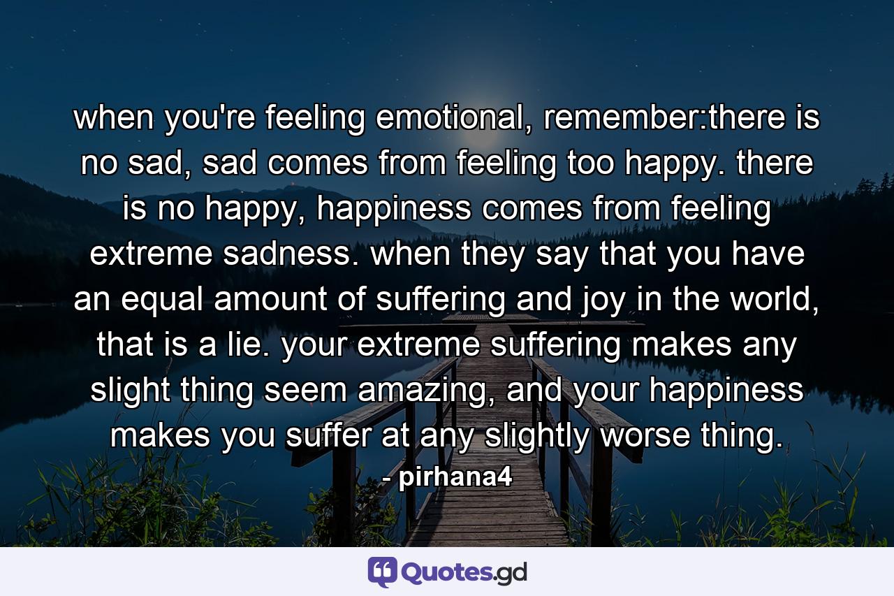 when you're feeling emotional, remember:there is no sad, sad comes from feeling too happy. there is no happy, happiness comes from feeling extreme sadness. when they say that you have an equal amount of suffering and joy in the world, that is a lie. your extreme suffering makes any slight thing seem amazing, and your happiness makes you suffer at any slightly worse thing. - Quote by pirhana4