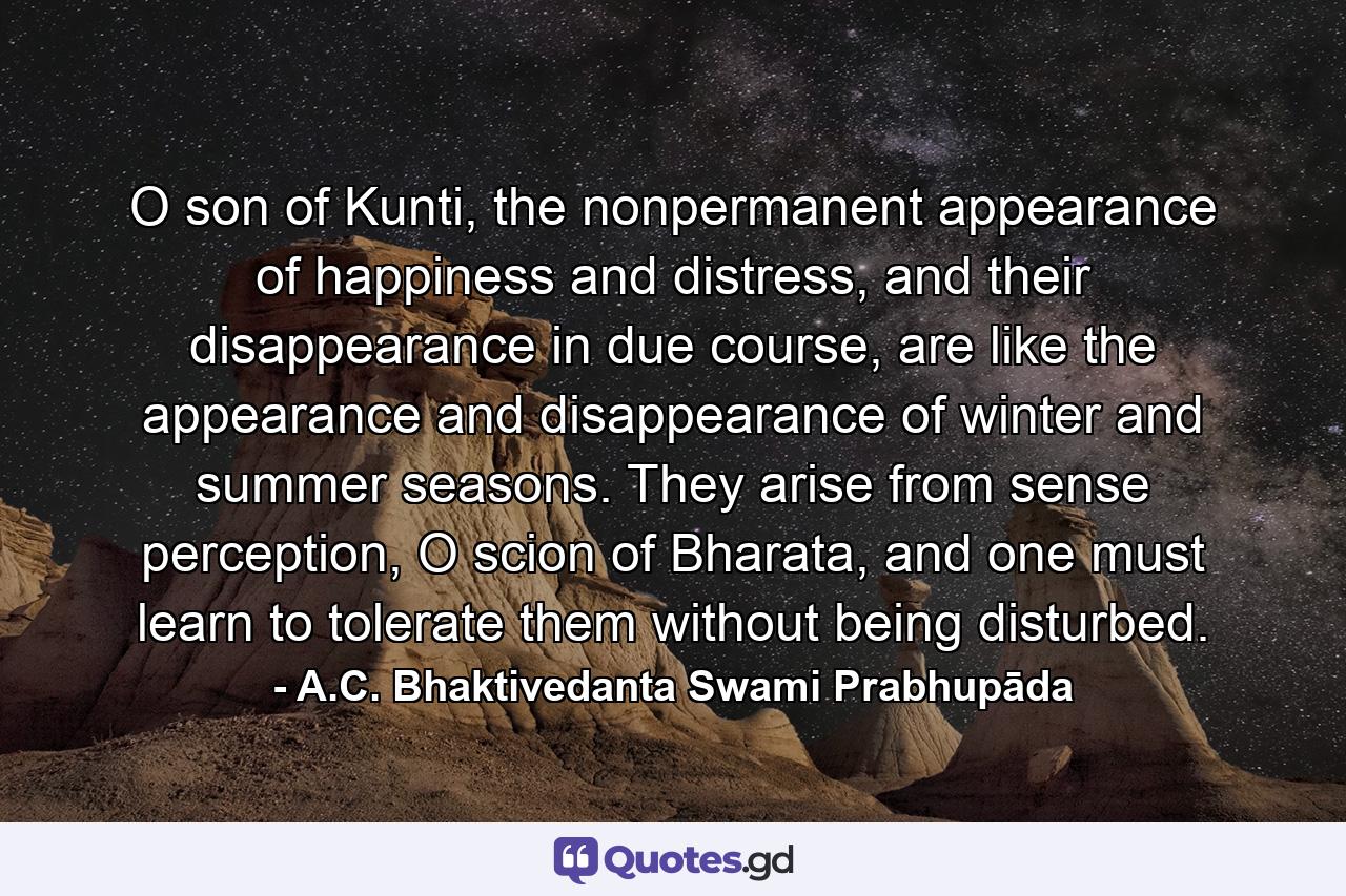 O son of Kunti, the nonpermanent appearance of happiness and distress, and their disappearance in due course, are like the appearance and disappearance of winter and summer seasons. They arise from sense perception, O scion of Bharata, and one must learn to tolerate them without being disturbed. - Quote by A.C. Bhaktivedanta Swami Prabhupāda