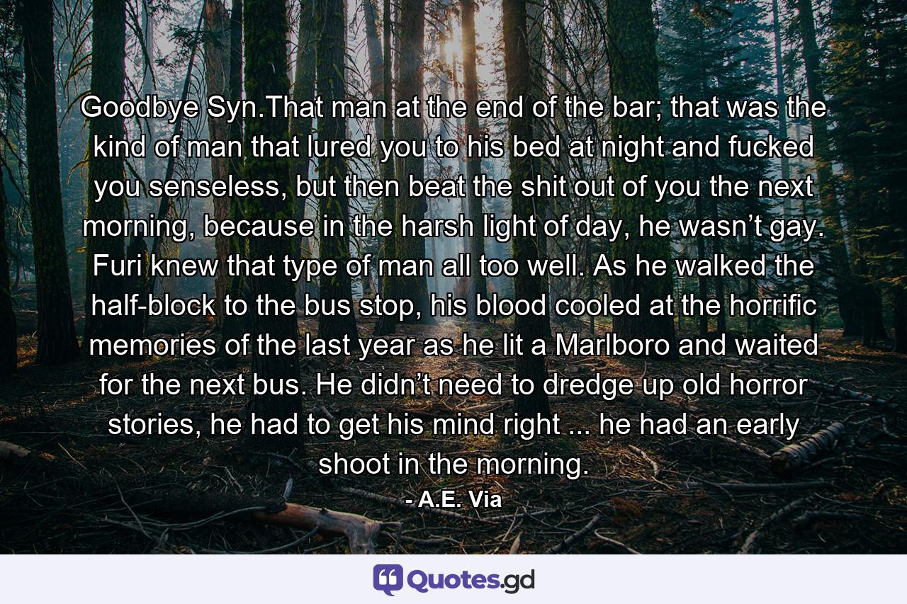 Goodbye Syn.That man at the end of the bar; that was the kind of man that lured you to his bed at night and fucked you senseless, but then beat the shit out of you the next morning, because in the harsh light of day, he wasn’t gay. Furi knew that type of man all too well. As he walked the half-block to the bus stop, his blood cooled at the horrific memories of the last year as he lit a Marlboro and waited for the next bus. He didn’t need to dredge up old horror stories, he had to get his mind right ... he had an early shoot in the morning. - Quote by A.E. Via