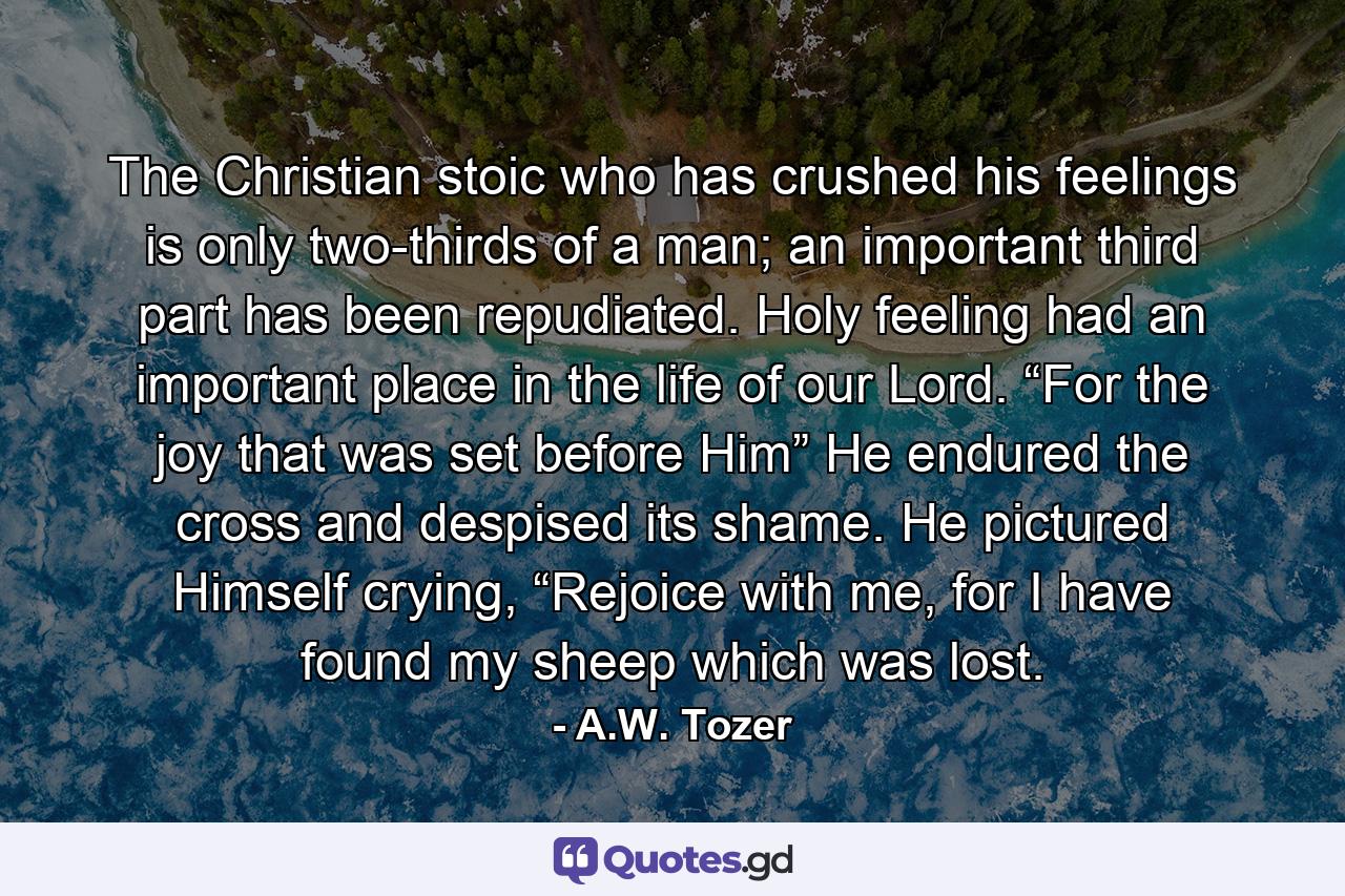 The Christian stoic who has crushed his feelings is only two-thirds of a man; an important third part has been repudiated. Holy feeling had an important place in the life of our Lord. “For the joy that was set before Him” He endured the cross and despised its shame. He pictured Himself crying, “Rejoice with me, for I have found my sheep which was lost. - Quote by A.W. Tozer