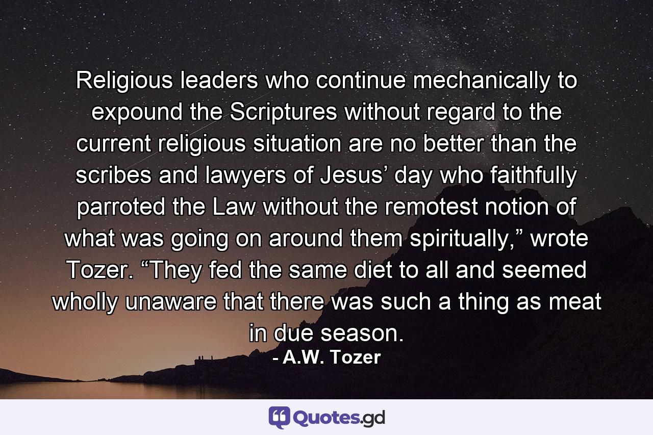 Religious leaders who continue mechanically to expound the Scriptures without regard to the current religious situation are no better than the scribes and lawyers of Jesus’ day who faithfully parroted the Law without the remotest notion of what was going on around them spiritually,” wrote Tozer. “They fed the same diet to all and seemed wholly unaware that there was such a thing as meat in due season. - Quote by A.W. Tozer