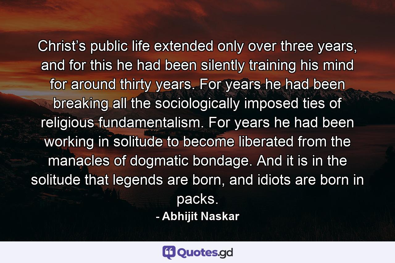 Christ’s public life extended only over three years, and for this he had been silently training his mind for around thirty years. For years he had been breaking all the sociologically imposed ties of religious fundamentalism. For years he had been working in solitude to become liberated from the manacles of dogmatic bondage. And it is in the solitude that legends are born, and idiots are born in packs. - Quote by Abhijit Naskar