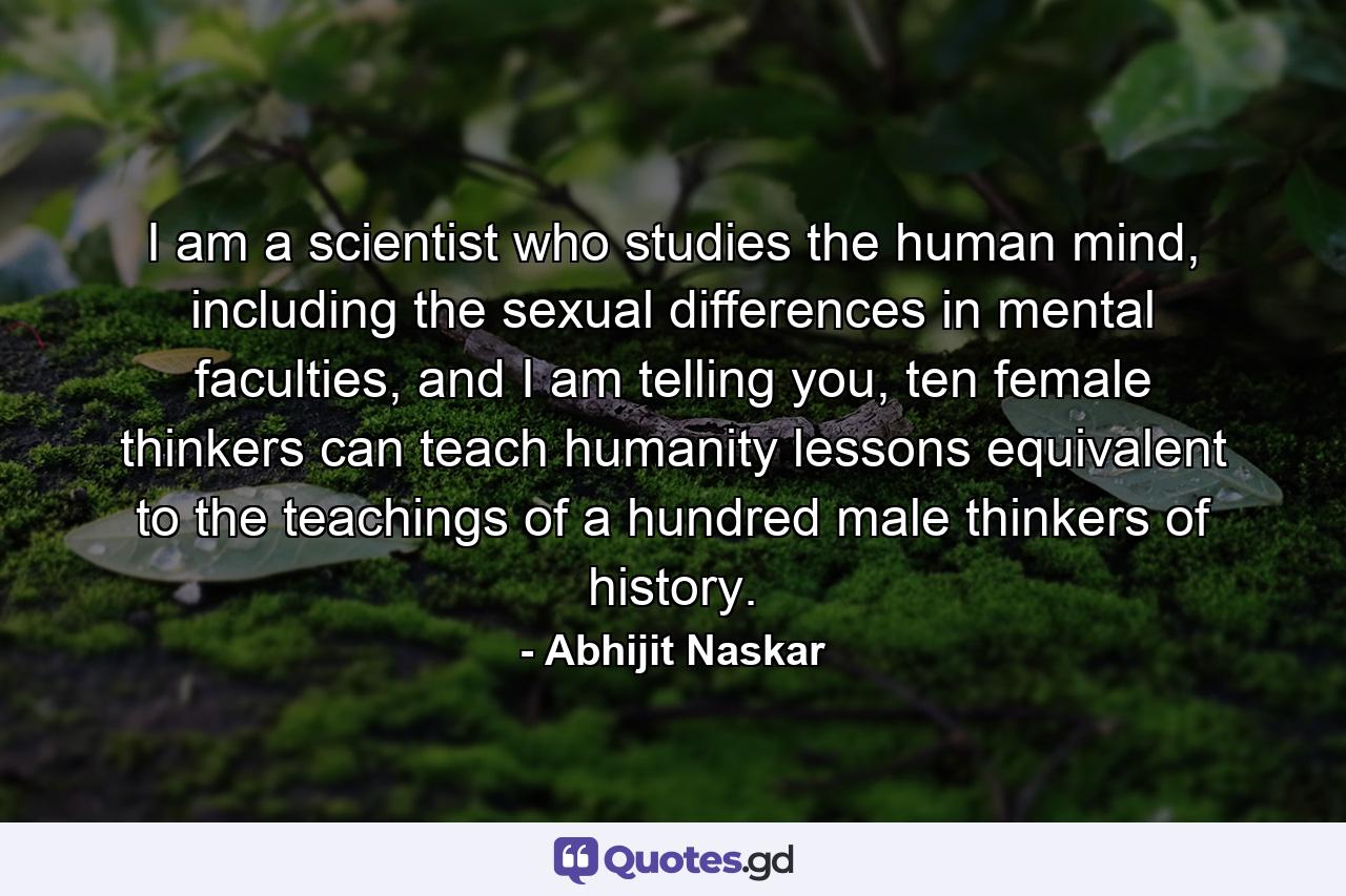 I am a scientist who studies the human mind, including the sexual differences in mental faculties, and I am telling you, ten female thinkers can teach humanity lessons equivalent to the teachings of a hundred male thinkers of history. - Quote by Abhijit Naskar