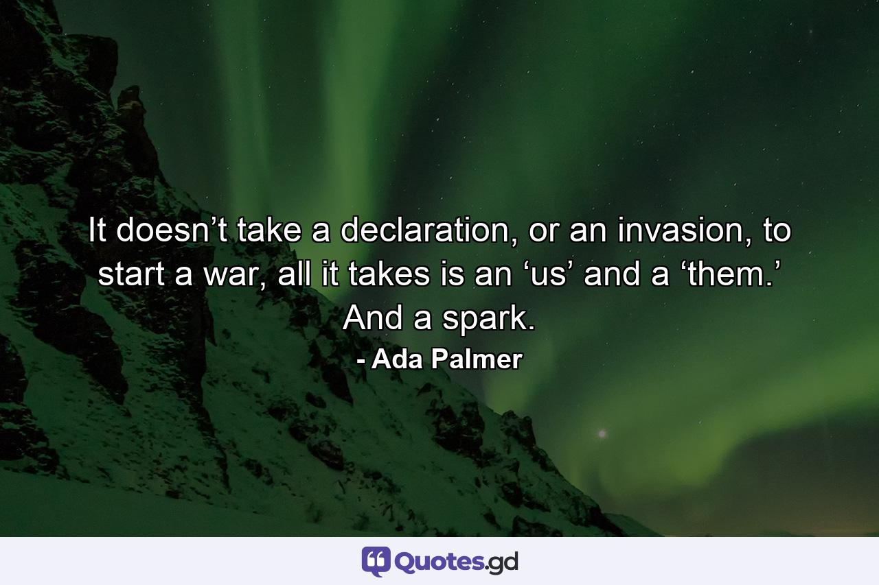 It doesn’t take a declaration, or an invasion, to start a war, all it takes is an ‘us’ and a ‘them.’ And a spark. - Quote by Ada Palmer