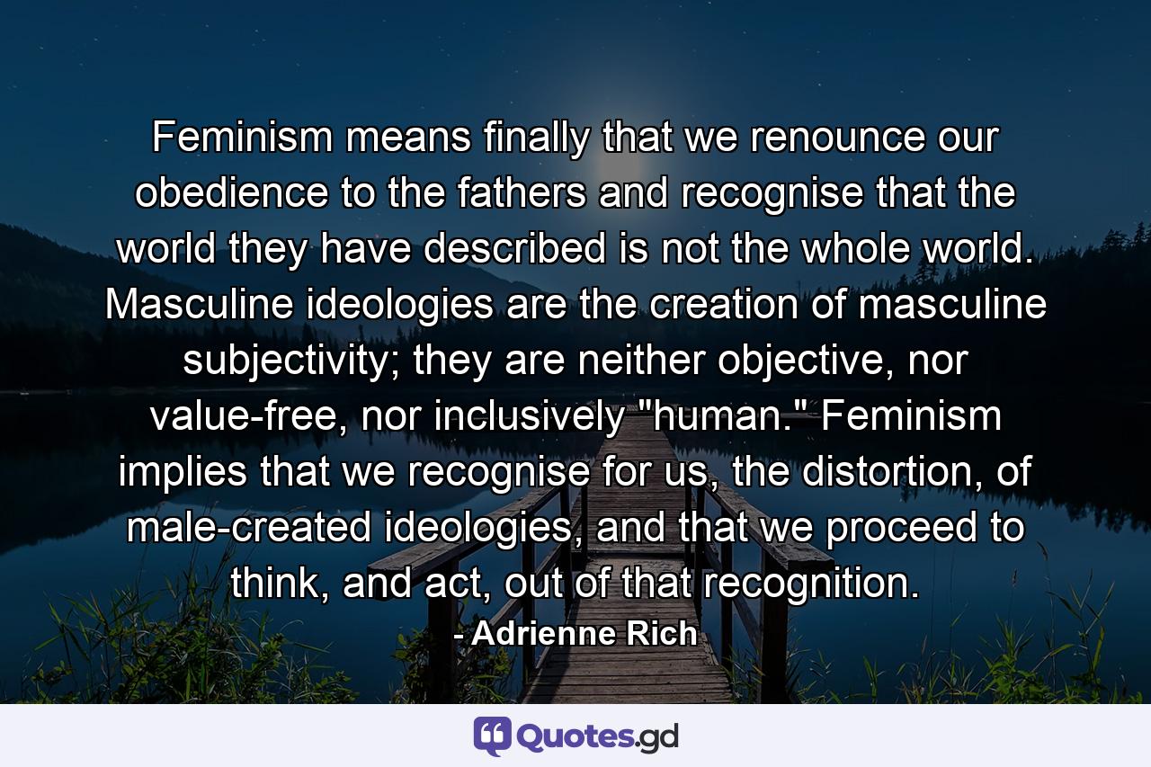 Feminism means finally that we renounce our obedience to the fathers and recognise that the world they have described is not the whole world. Masculine ideologies are the creation of masculine subjectivity; they are neither objective, nor value-free, nor inclusively 