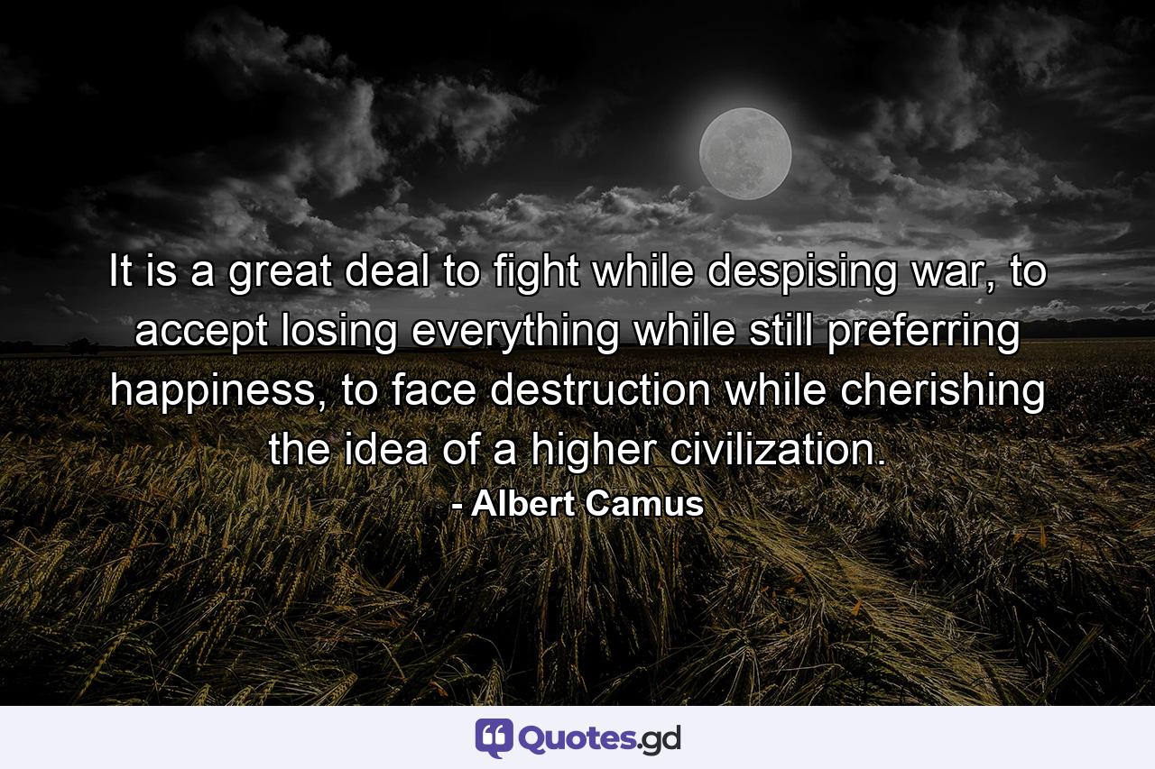 It is a great deal to fight while despising war, to accept losing everything while still preferring happiness, to face destruction while cherishing the idea of a higher civilization. - Quote by Albert Camus