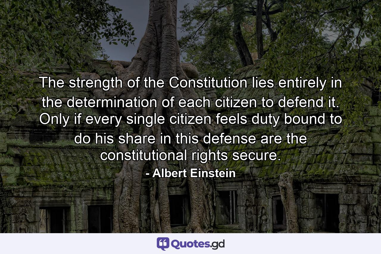 The strength of the Constitution lies entirely in the determination of each citizen to defend it. Only if every single citizen feels duty bound to do his share in this defense are the constitutional rights secure. - Quote by Albert Einstein