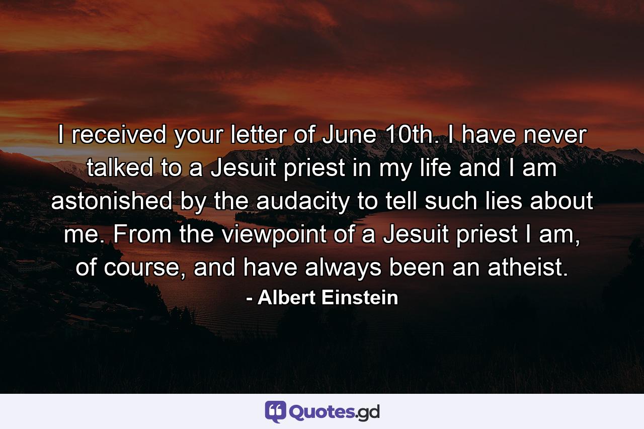 I received your letter of June 10th. I have never talked to a Jesuit priest in my life and I am astonished by the audacity to tell such lies about me. From the viewpoint of a Jesuit priest I am, of course, and have always been an atheist. - Quote by Albert Einstein