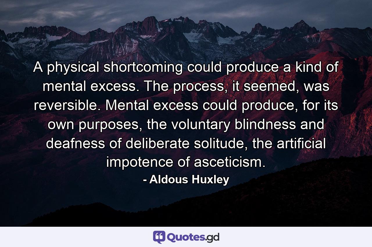 A physical shortcoming could produce a kind of mental excess. The process, it seemed, was reversible. Mental excess could produce, for its own purposes, the voluntary blindness and deafness of deliberate solitude, the artificial impotence of asceticism. - Quote by Aldous Huxley