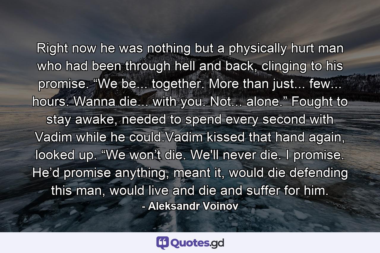 Right now he was nothing but a physically hurt man who had been through hell and back, clinging to his promise. “We be... together. More than just... few... hours. Wanna die... with you. Not... alone.” Fought to stay awake, needed to spend every second with Vadim while he could.Vadim kissed that hand again, looked up. “We won’t die. We'll never die. I promise. He’d promise anything, meant it, would die defending this man, would live and die and suffer for him. - Quote by Aleksandr Voinov