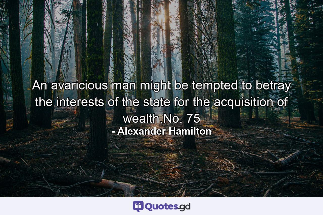 An avaricious man might be tempted to betray the interests of the state for the acquisition of wealth.No. 75 - Quote by Alexander Hamilton