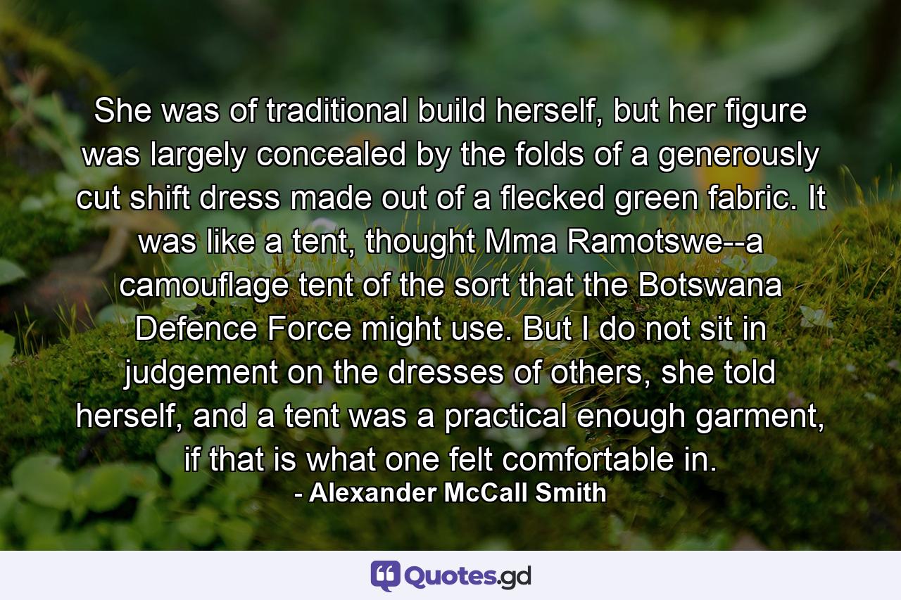 She was of traditional build herself, but her figure was largely concealed by the folds of a generously cut shift dress made out of a flecked green fabric. It was like a tent, thought Mma Ramotswe--a camouflage tent of the sort that the Botswana Defence Force might use. But I do not sit in judgement on the dresses of others, she told herself, and a tent was a practical enough garment, if that is what one felt comfortable in. - Quote by Alexander McCall Smith