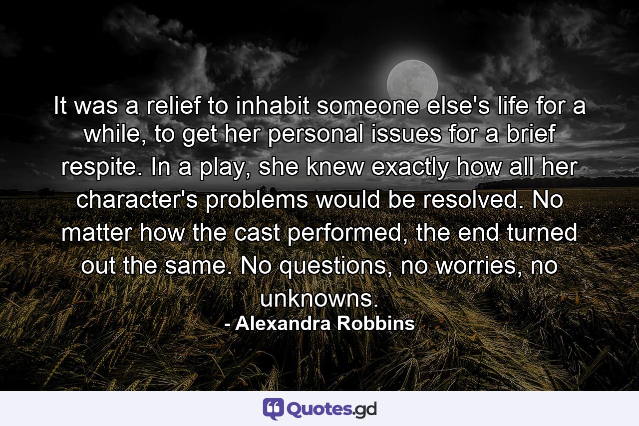 It was a relief to inhabit someone else's life for a while, to get her personal issues for a brief respite. In a play, she knew exactly how all her character's problems would be resolved. No matter how the cast performed, the end turned out the same. No questions, no worries, no unknowns. - Quote by Alexandra Robbins