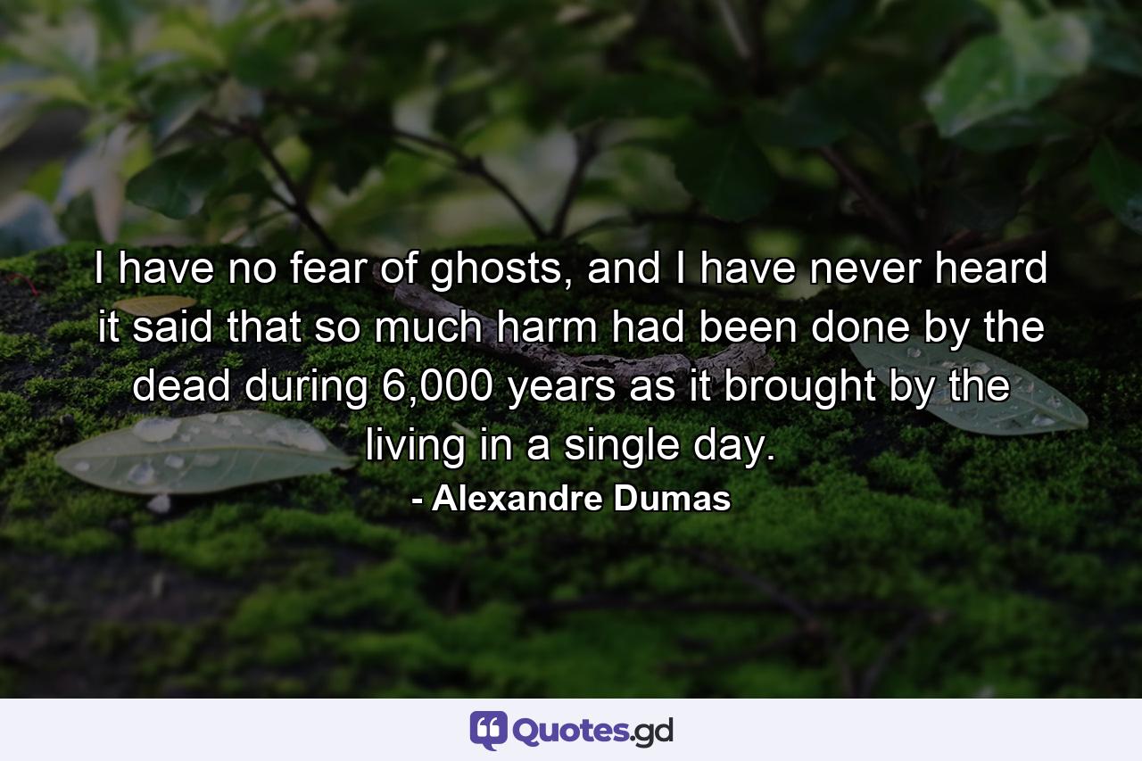 I have no fear of ghosts, and I have never heard it said that so much harm had been done by the dead during 6,000 years as it brought by the living in a single day. - Quote by Alexandre Dumas