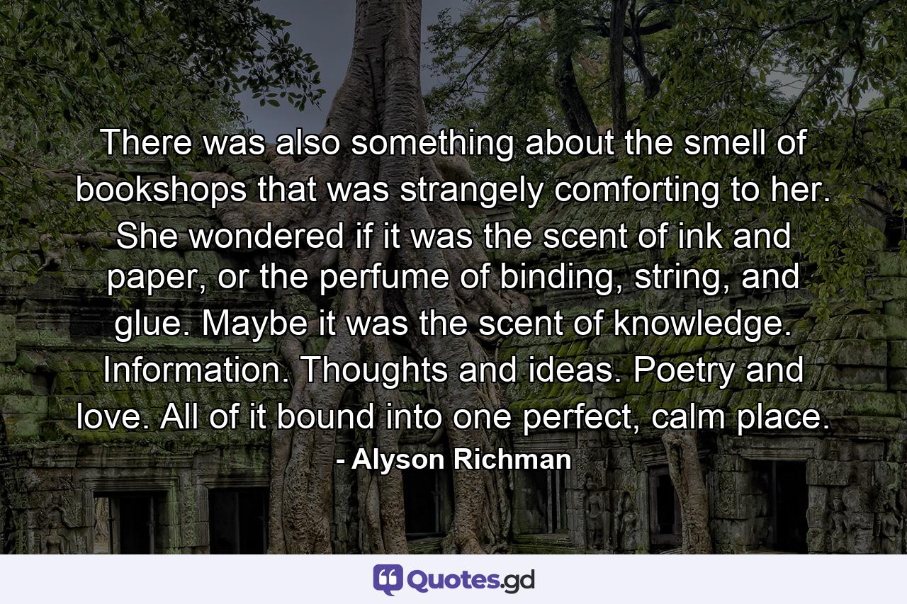 There was also something about the smell of bookshops that was strangely comforting to her. She wondered if it was the scent of ink and paper, or the perfume of binding, string, and glue. Maybe it was the scent of knowledge. Information. Thoughts and ideas. Poetry and love. All of it bound into one perfect, calm place. - Quote by Alyson Richman