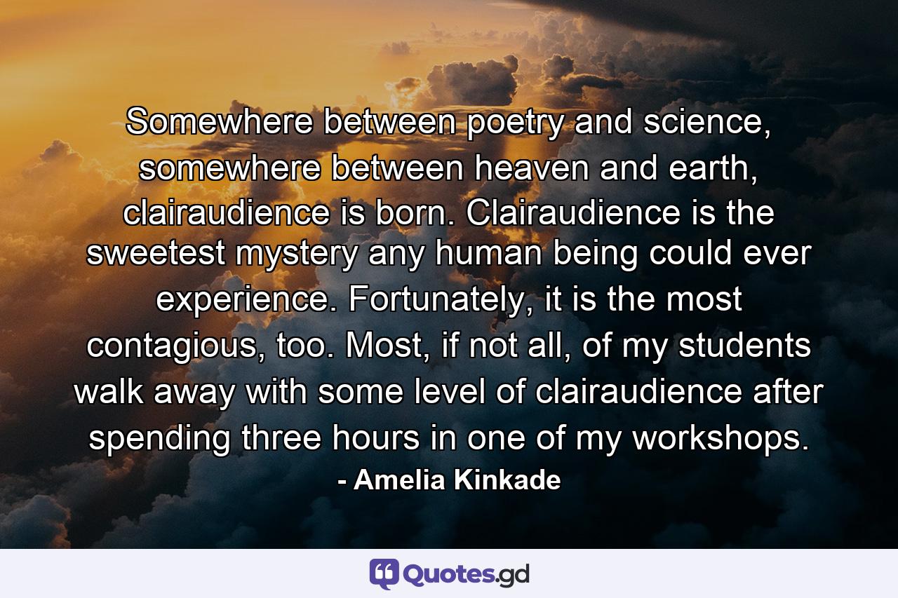 Somewhere between poetry and science, somewhere between heaven and earth, clairaudience is born. Clairaudience is the sweetest mystery any human being could ever experience. Fortunately, it is the most contagious, too. Most, if not all, of my students walk away with some level of clairaudience after spending three hours in one of my workshops. - Quote by Amelia Kinkade