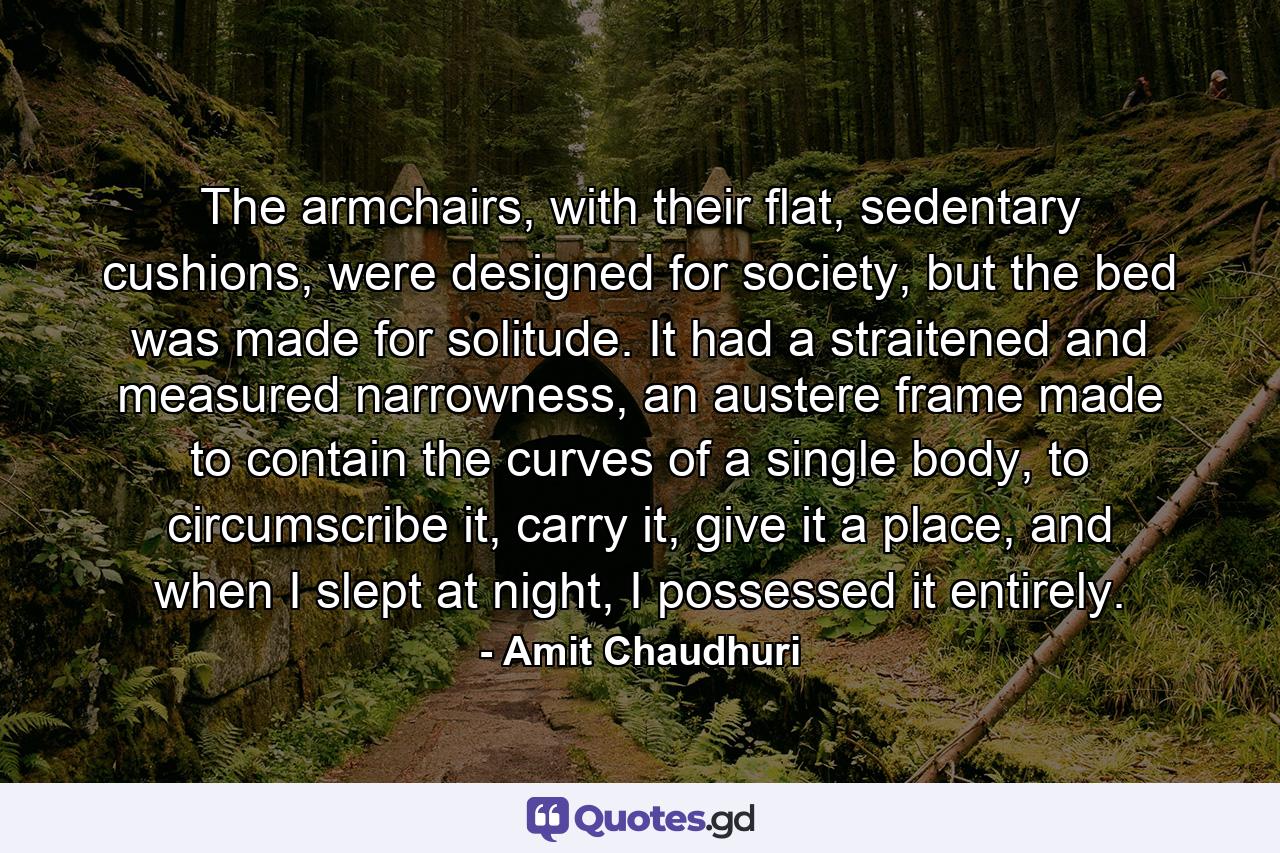 The armchairs, with their flat, sedentary cushions, were designed for society, but the bed was made for solitude. It had a straitened and measured narrowness, an austere frame made to contain the curves of a single body, to circumscribe it, carry it, give it a place, and when I slept at night, I possessed it entirely. - Quote by Amit Chaudhuri