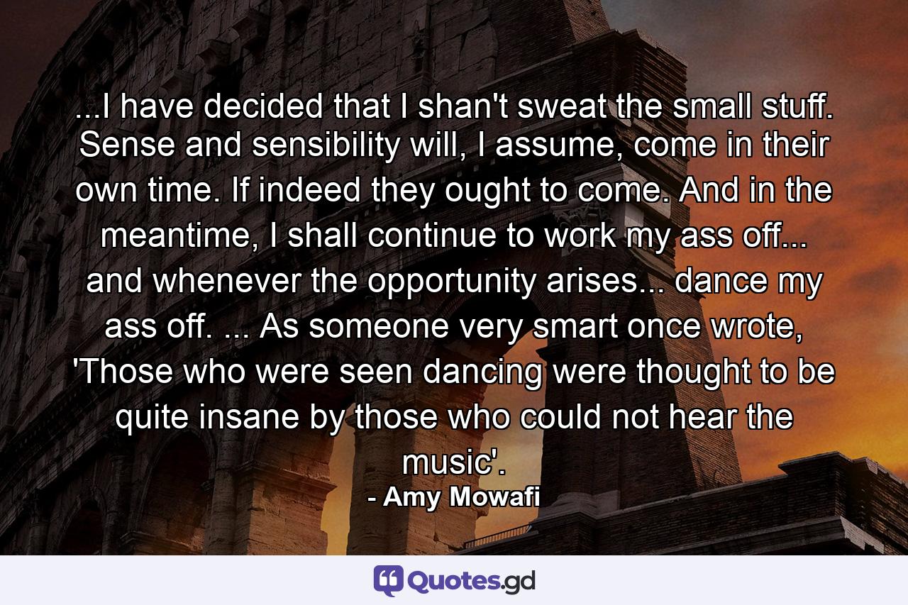 ...I have decided that I shan't sweat the small stuff. Sense and sensibility will, I assume, come in their own time. If indeed they ought to come. And in the meantime, I shall continue to work my ass off... and whenever the opportunity arises... dance my ass off. ... As someone very smart once wrote, 'Those who were seen dancing were thought to be quite insane by those who could not hear the music'. - Quote by Amy Mowafi