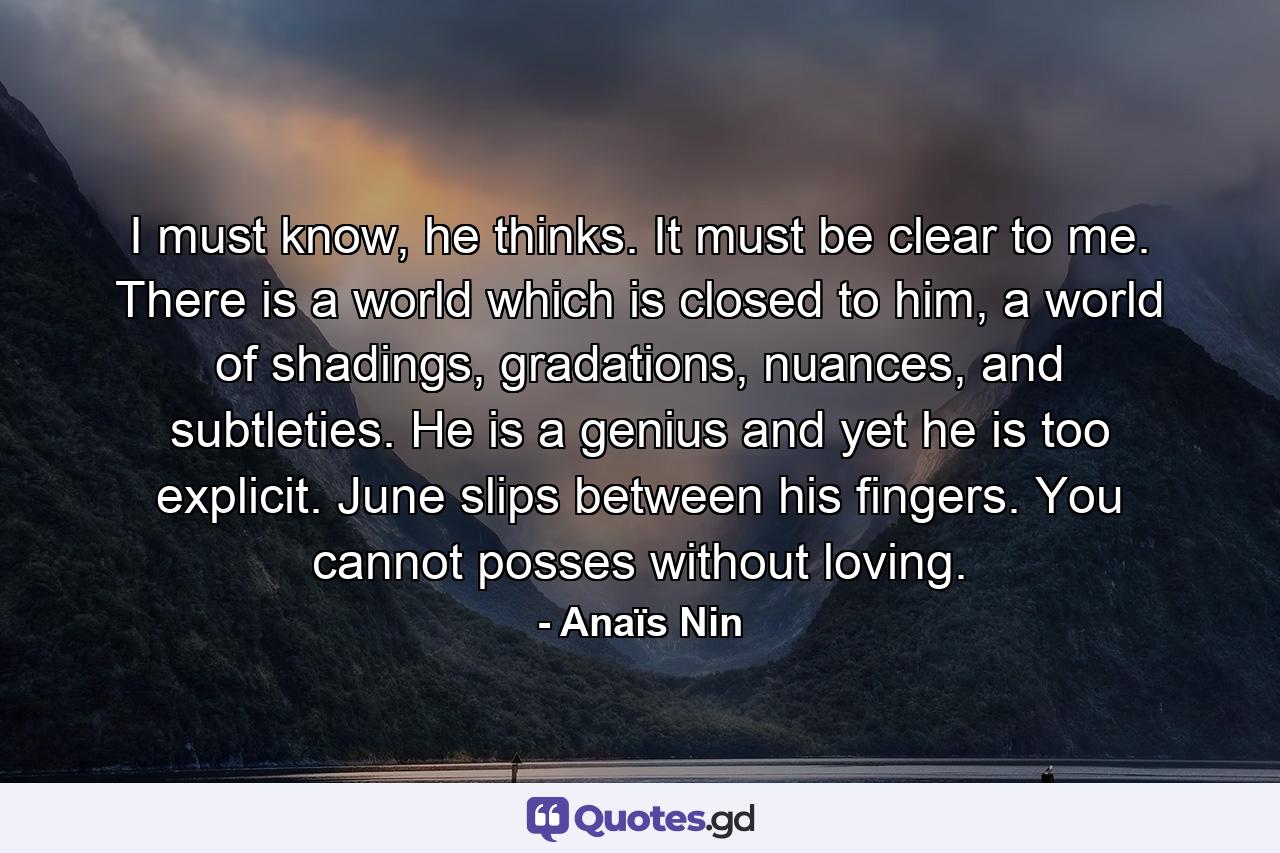 I must know, he thinks. It must be clear to me. There is a world which is closed to him, a world of shadings, gradations, nuances, and subtleties. He is a genius and yet he is too explicit. June slips between his fingers. You cannot posses without loving. - Quote by Anaïs Nin