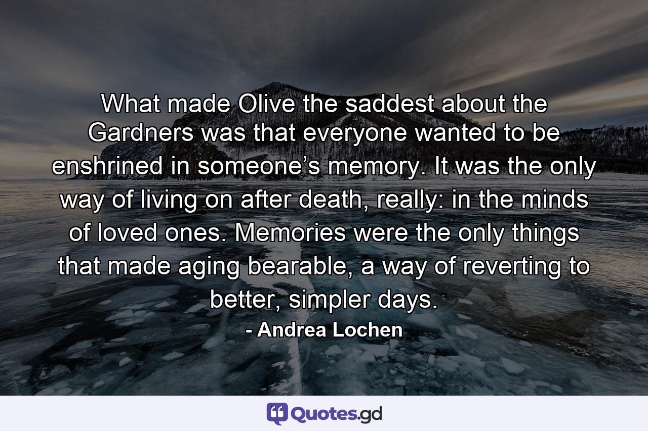 What made Olive the saddest about the Gardners was that everyone wanted to be enshrined in someone’s memory. It was the only way of living on after death, really: in the minds of loved ones. Memories were the only things that made aging bearable, a way of reverting to better, simpler days. - Quote by Andrea Lochen