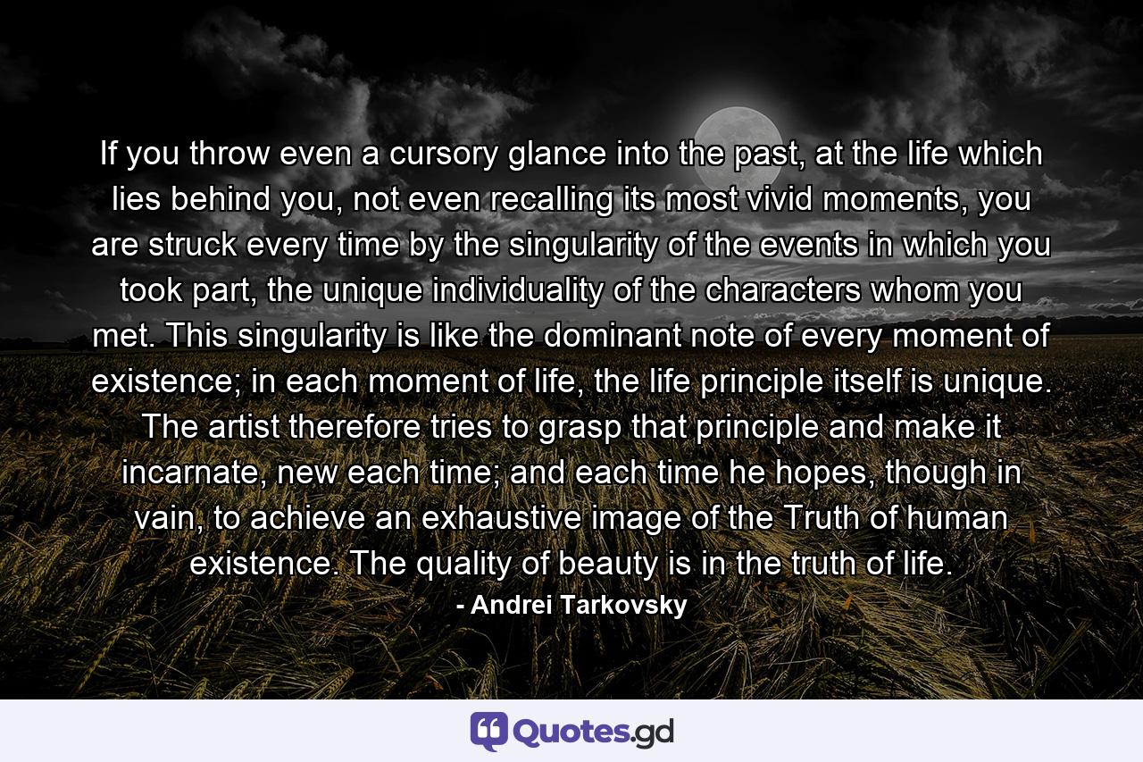 If you throw even a cursory glance into the past, at the life which lies behind you, not even recalling its most vivid moments, you are struck every time by the singularity of the events in which you took part, the unique individuality of the characters whom you met. This singularity is like the dominant note of every moment of existence; in each moment of life, the life principle itself is unique. The artist therefore tries to grasp that principle and make it incarnate, new each time; and each time he hopes, though in vain, to achieve an exhaustive image of the Truth of human existence. The quality of beauty is in the truth of life. - Quote by Andrei Tarkovsky