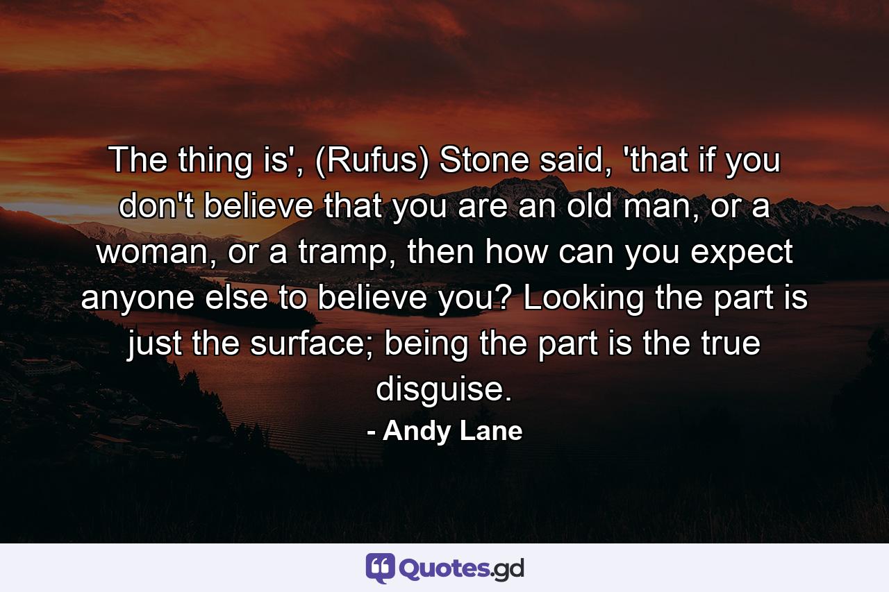 The thing is', (Rufus) Stone said, 'that if you don't believe that you are an old man, or a woman, or a tramp, then how can you expect anyone else to believe you? Looking the part is just the surface; being the part is the true disguise. - Quote by Andy Lane