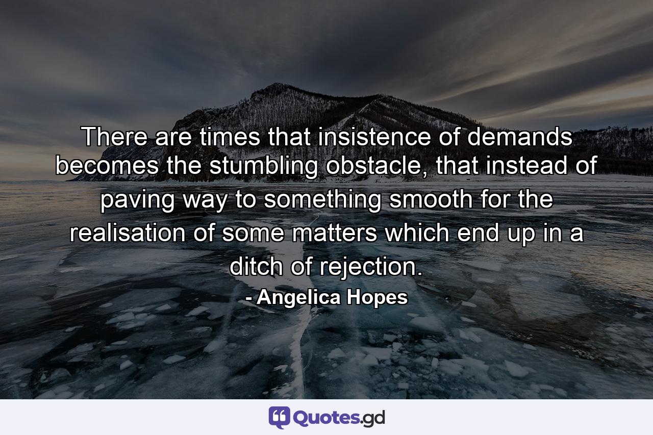 There are times that insistence of demands becomes the stumbling obstacle, that instead of paving way to something smooth for the realisation of some matters which end up in a ditch of rejection. - Quote by Angelica Hopes