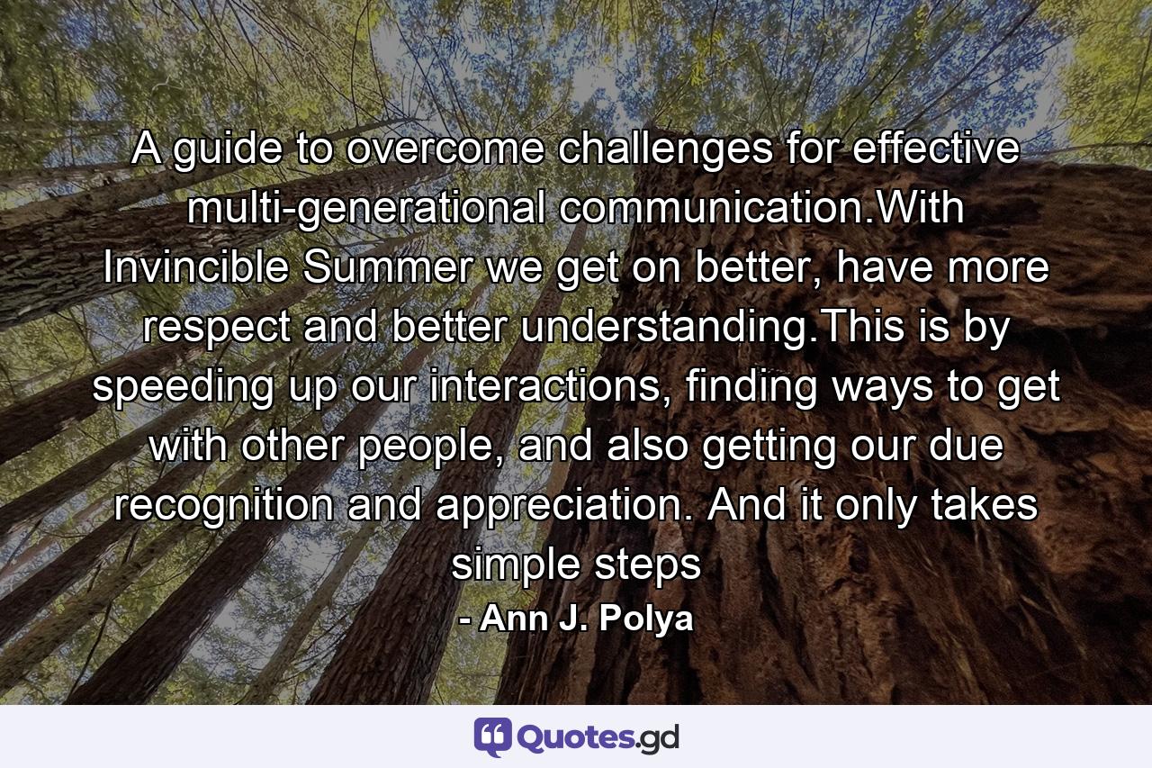 A guide to overcome challenges for effective multi-generational communication.With Invincible Summer we get on better, have more respect and better understanding.This is by speeding up our interactions, finding ways to get with other people, and also getting our due recognition and appreciation. And it only takes simple steps - Quote by Ann J. Polya