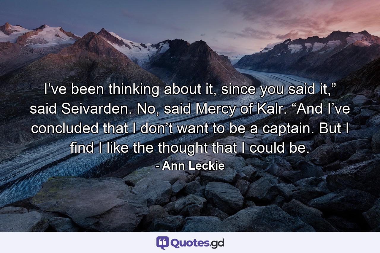 I’ve been thinking about it, since you said it,” said Seivarden. No, said Mercy of Kalr. “And I’ve concluded that I don’t want to be a captain. But I find I like the thought that I could be. - Quote by Ann Leckie