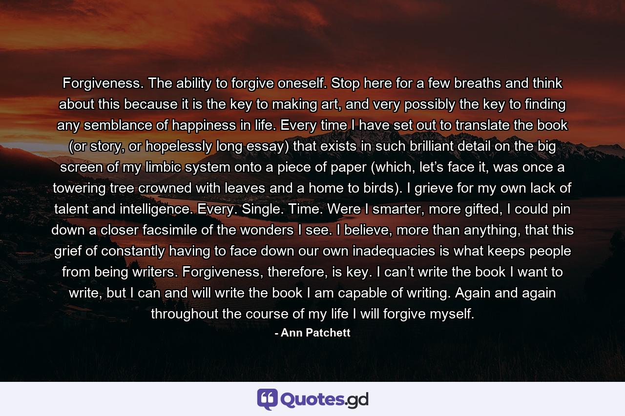 Forgiveness. The ability to forgive oneself. Stop here for a few breaths and think about this because it is the key to making art, and very possibly the key to finding any semblance of happiness in life. Every time I have set out to translate the book (or story, or hopelessly long essay) that exists in such brilliant detail on the big screen of my limbic system onto a piece of paper (which, let’s face it, was once a towering tree crowned with leaves and a home to birds). I grieve for my own lack of talent and intelligence. Every. Single. Time. Were I smarter, more gifted, I could pin down a closer facsimile of the wonders I see. I believe, more than anything, that this grief of constantly having to face down our own inadequacies is what keeps people from being writers. Forgiveness, therefore, is key. I can’t write the book I want to write, but I can and will write the book I am capable of writing. Again and again throughout the course of my life I will forgive myself. - Quote by Ann Patchett